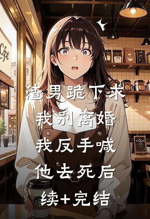 渣男跪下求我别离婚，我反手喊他去死后续+完结