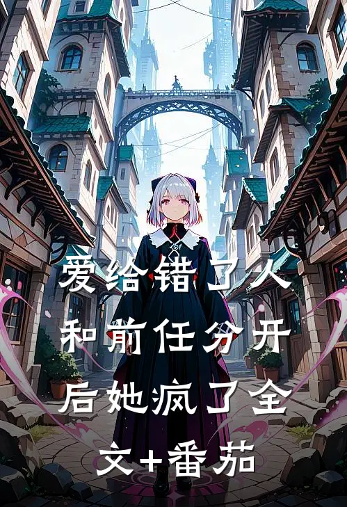 爱给错了人，和前任分开后她疯了全文+番茄