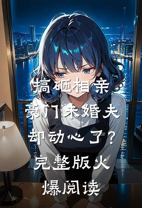 搞砸相亲，豪门未婚夫却动心了？完整版火爆阅读