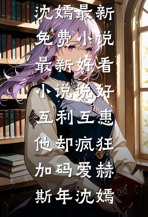 说好互利互惠，他却疯狂加码爱(赫斯年沈嫣)最新免费小说_最新好看小说说好互利互惠，他却疯狂加码爱赫斯年沈嫣