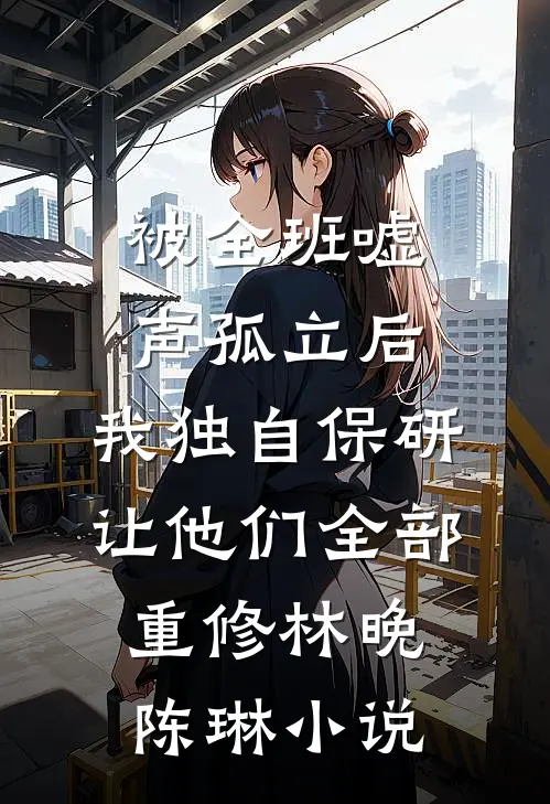 被全班“嘘”声孤立后，我独自保研让他们全部重修林晚陈琳小说