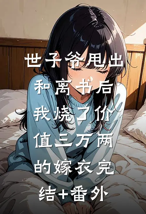 世子爷甩出和离书后，我烧了价值三万两的嫁衣完结+番外