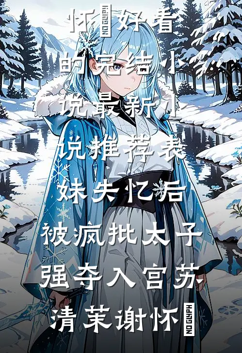 表妹失忆后，被疯批太子强夺入宫苏清茉谢怀璟好看的完结小说_最新小说推荐表妹失忆后，被疯批太子强夺入宫(苏清茉谢怀璟)