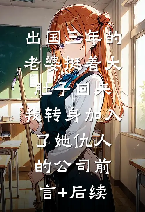 出国三年的老婆挺着大肚子回来，我转身加入了她仇人的公司前言+后续