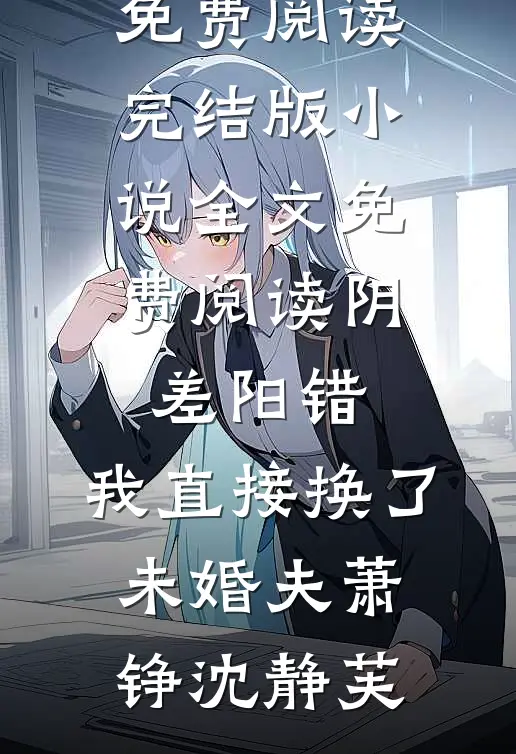 阴差阳错，我直接换了未婚夫(萧铮沈静芙)完整版免费阅读_完结版小说全文免费阅读阴差阳错，我直接换了未婚夫(萧铮沈静芙)