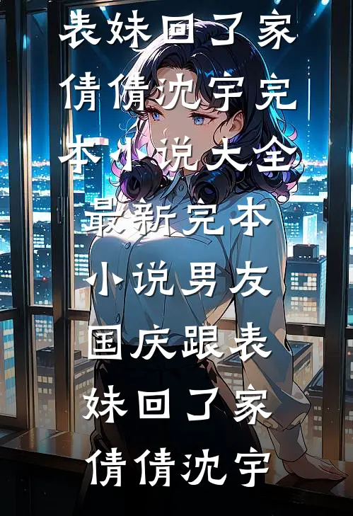男友国庆跟表妹回了家倩倩沈宇完本小说大全_最新完本小说男友国庆跟表妹回了家倩倩沈宇