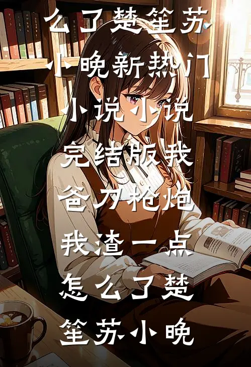我爸刀枪炮，我渣一点怎么了楚笙苏小晚新热门小说_小说完结版我爸刀枪炮，我渣一点怎么了(楚笙苏小晚)