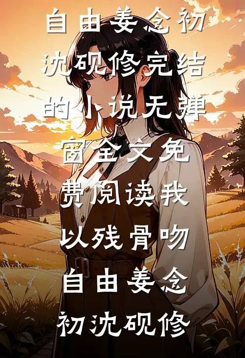 我以残骨吻自由姜念初沈砚修完结的小说_无弹窗全文免费阅读我以残骨吻自由姜念初沈砚修