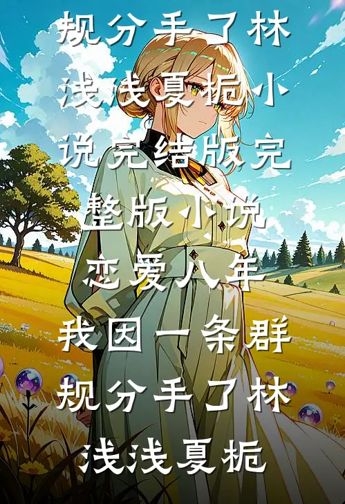 恋爱八年，我因一条群规分手了林浅浅夏栀小说完结版_完整版小说恋爱八年，我因一条群规分手了(林浅浅夏栀)