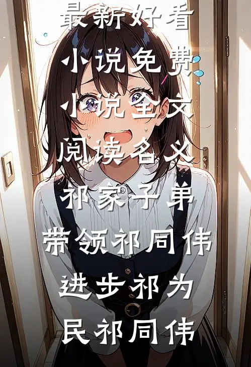 名义：祁家子弟，带领祁同伟进步(祁为民祁同伟)最新好看小说_免费小说全文阅读名义：祁家子弟，带领祁同伟进步(祁为民祁同伟)