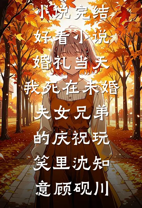 婚礼当天，我死在未婚夫女兄弟的庆祝玩笑里(沈知意顾砚川)全文免费小说_完结好看小说婚礼当天，我死在未婚夫女兄弟的庆祝玩笑里沈知意顾砚川