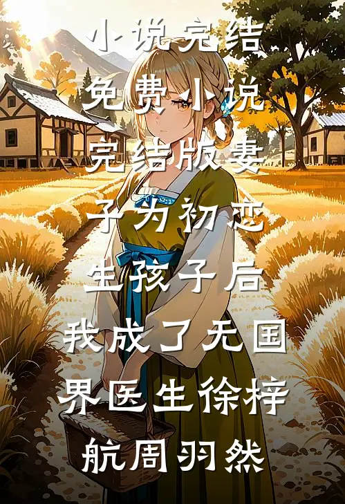 妻子为初恋生孩子后，我成了无国界医生徐梓航周羽然小说完结免费_小说完结版妻子为初恋生孩子后，我成了无国界医生徐梓航周羽然