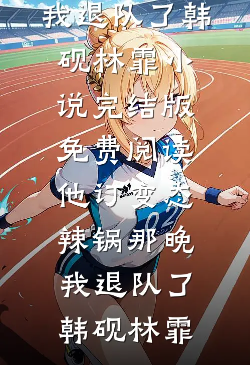 他订变态辣锅那晚，我退队了(韩砚林霏)小说完结版_免费阅读他订变态辣锅那晚，我退队了(韩砚林霏)