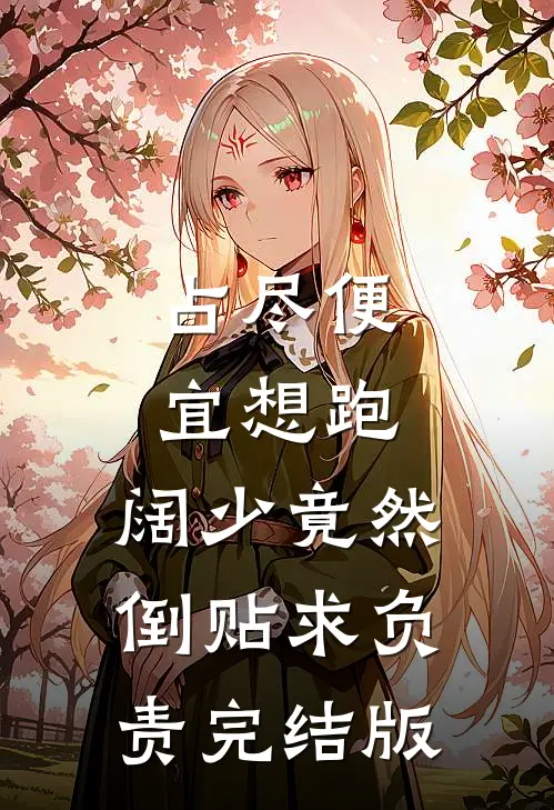 占尽便宜想跑，阔少竟然倒贴求负责完结版