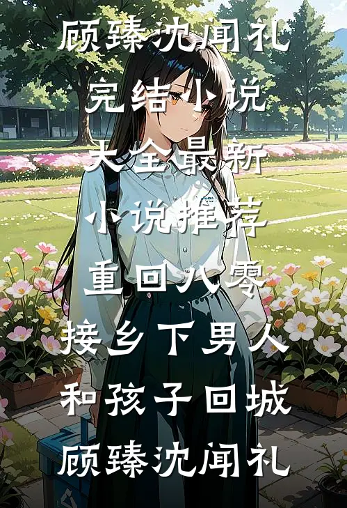 重回八零：接乡下男人和孩子回城顾臻沈闻礼完结小说大全_最新小说推荐重回八零：接乡下男人和孩子回城(顾臻沈闻礼)