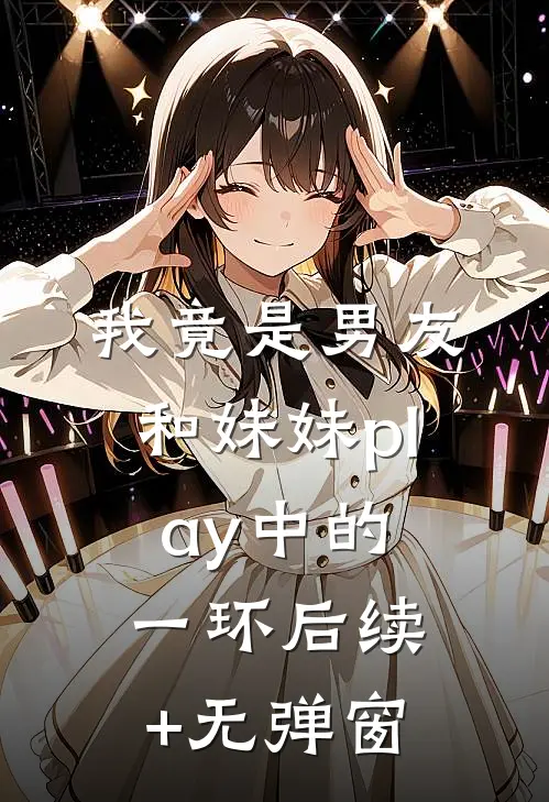 我竟是男友和妹妹play中的一环后续+无弹窗