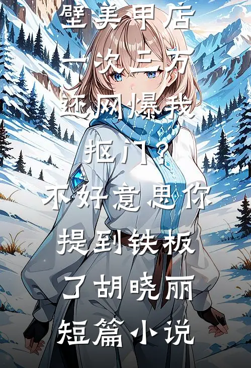 男友家隔壁美甲店一次三万，还网爆我抠门？不好意思你提到铁板了胡晓丽短篇小说