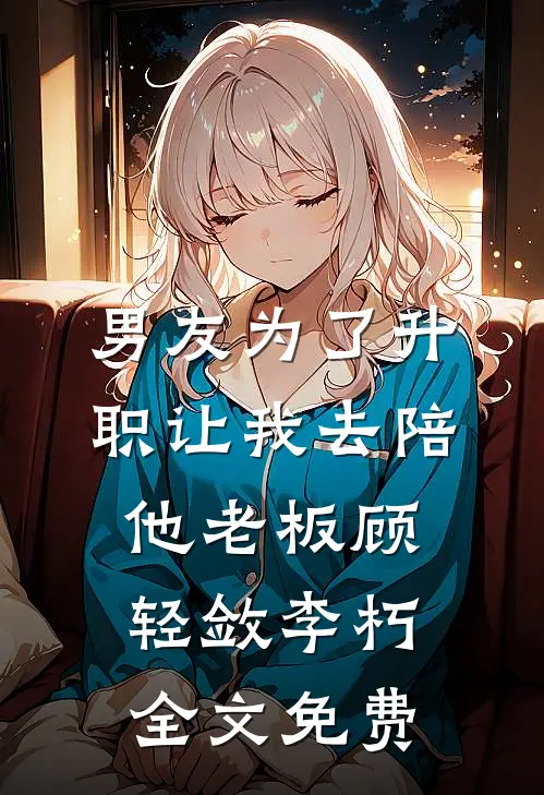 男友为了升职让我去陪他老板顾轻敛李朽全文免费
