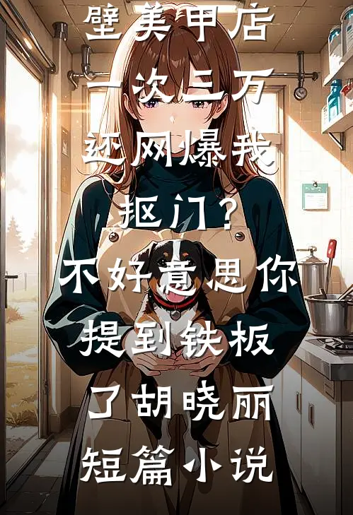 男友家隔壁美甲店一次三万，还网爆我抠门？不好意思你提到铁板了胡晓丽短篇小说