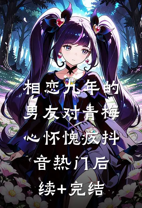 相恋九年的男友对青梅心怀愧疚抖音热门后续+完结