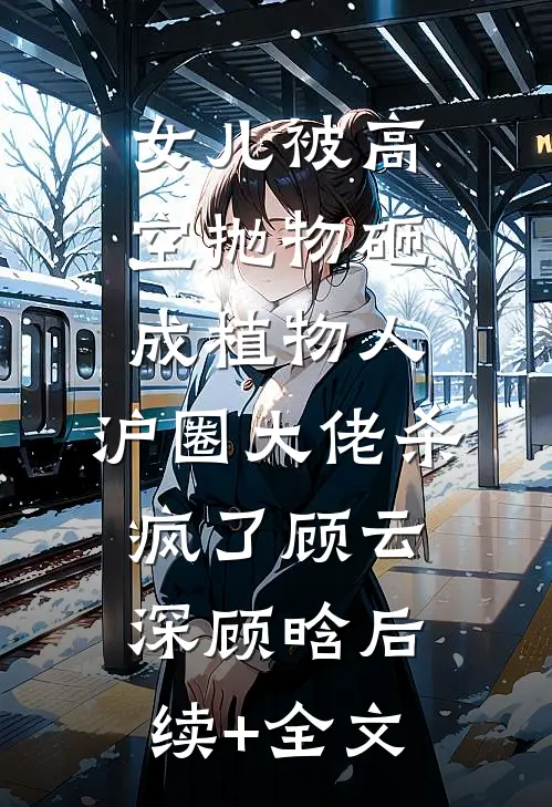 女儿被高空抛物砸成植物人，沪圈大佬杀疯了顾云深顾晗后续+全文