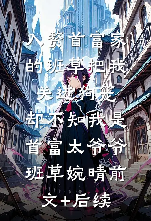 入赘首富家的班草把我关进狗笼，却不知我是首富太爷爷班草婉晴前文+后续