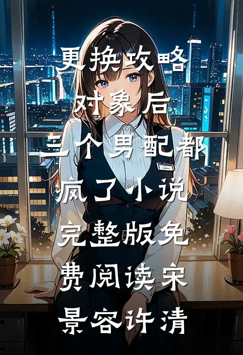 更换攻略对象后，三个男配都疯了小说完整版免费阅读宋景容许清