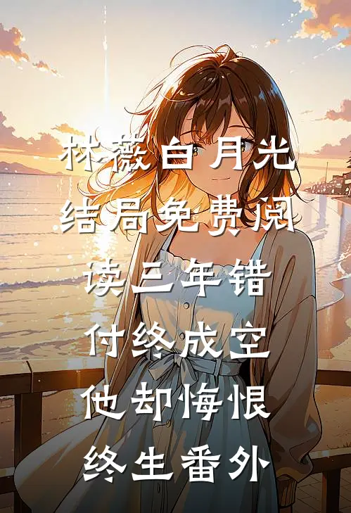 林薇白月光结局免费阅读三年错付终成空，他却悔恨终生番外