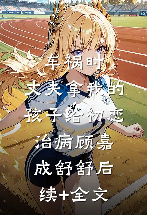 车祸时，丈夫拿我的孩子给初恋治病顾嘉成舒舒后续+全文