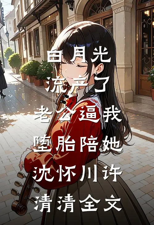 白月光流产了，老公逼我堕胎陪她沈怀川许清清全文