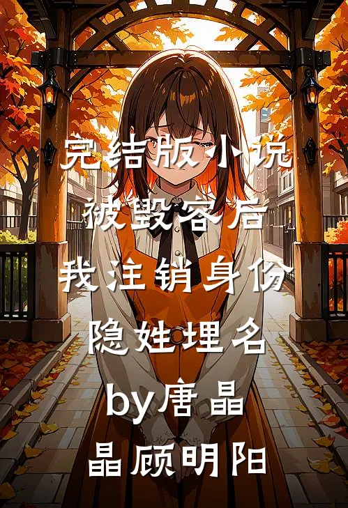 完结版小说被毁容后，我注销身份隐姓埋名by唐晶晶顾明阳