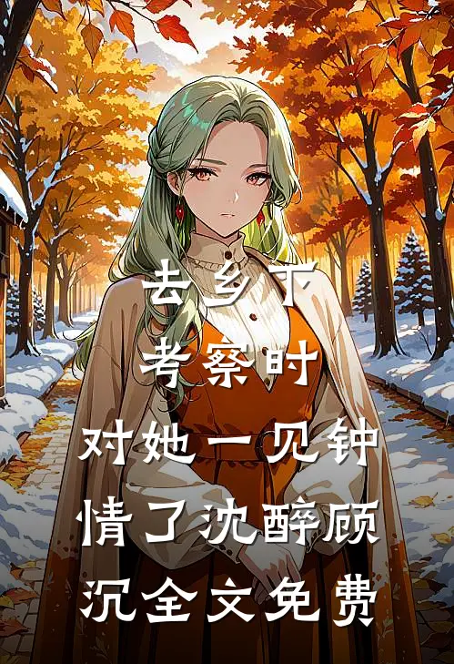 去乡下考察时，对她一见钟情了沈醉顾沉全文免费