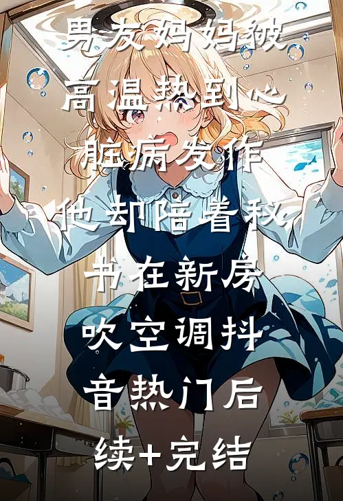 男友妈妈被高温热到心脏病发作，他却陪着秘书在新房吹空调抖音热门后续+完结