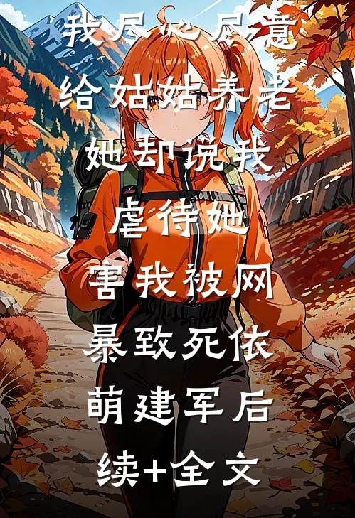 我尽心尽意给姑姑养老，她却说我虐待她，害我被网暴致死依萌建军后续+全文