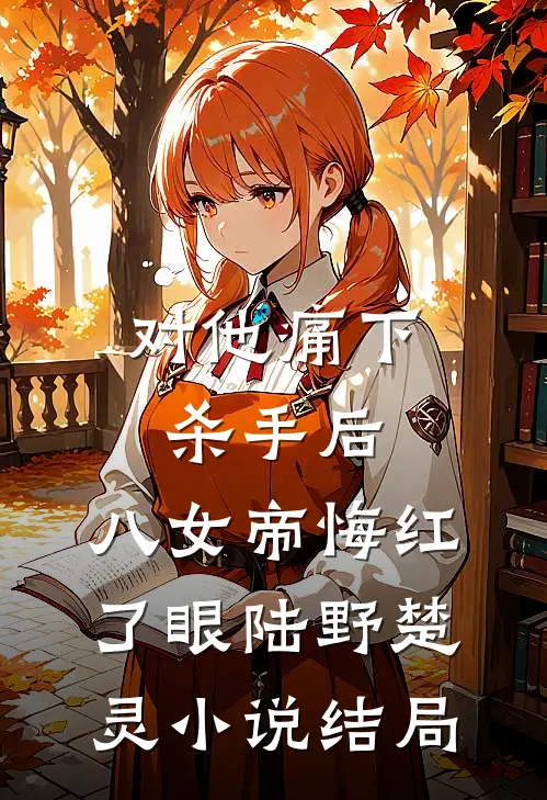 对他痛下杀手后，八女帝悔红了眼陆野楚灵小说结局