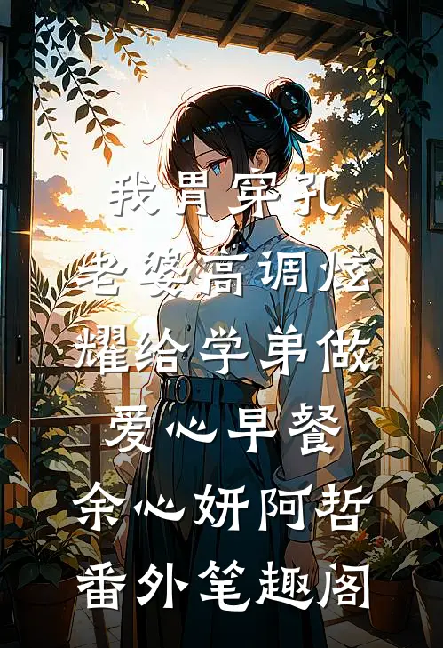 我胃穿孔，老婆高调炫耀给学弟做爱心早餐：余心妍阿哲番外笔趣阁
