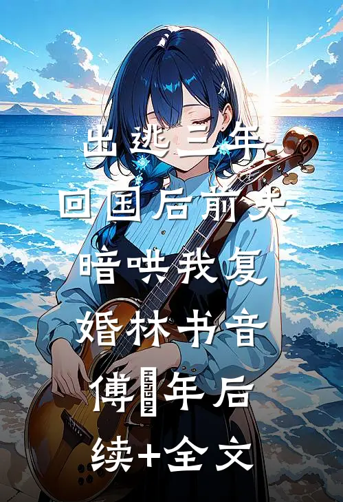 出逃三年，回国后前夫暗哄我复婚林书音傅璟年后续+全文