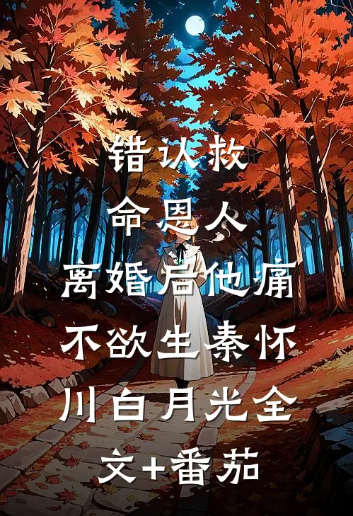 错认救命恩人，离婚后他痛不欲生秦怀川白月光全文+番茄