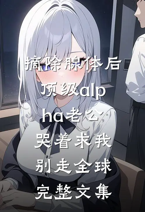 摘除腺体后，顶级alpha老公哭着求我别走全球完整文集