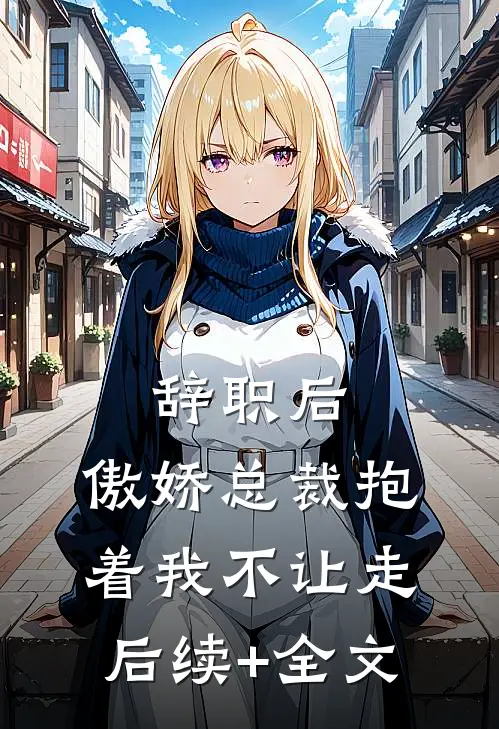 辞职后，傲娇总裁抱着我不让走后续+全文
