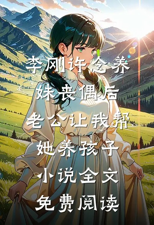 李刚许念养妹丧偶后，老公让我帮她养孩子小说全文免费阅读