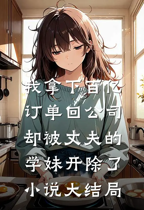 我拿下百亿订单回公司，却被丈夫的学妹开除了小说大结局