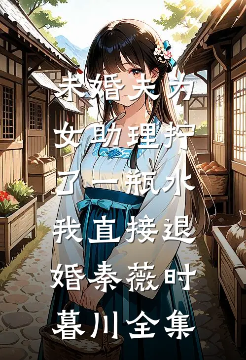 未婚夫为女助理拧了一瓶水，我直接退婚秦薇时暮川全集