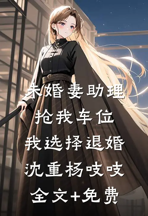 未婚妻助理抢我车位，我选择退婚沈重杨吱吱全文+免费