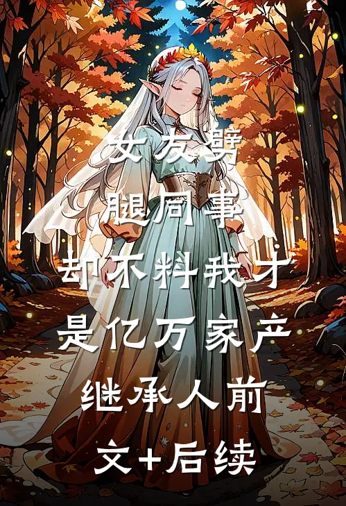 女友劈腿同事，却不料我才是亿万家产继承人前文+后续