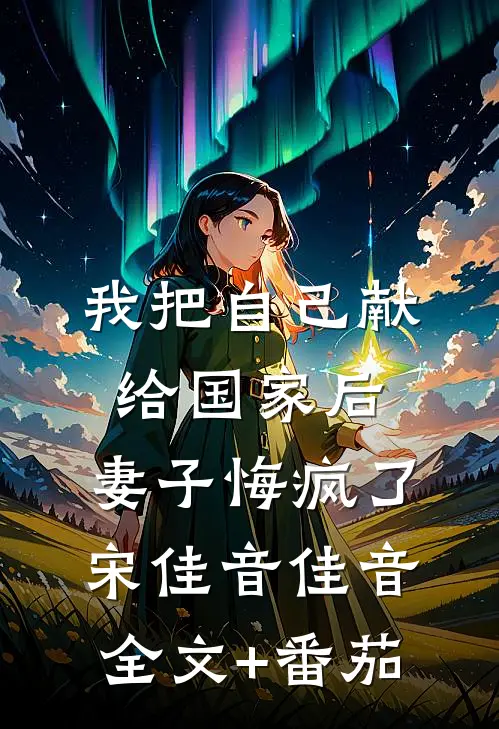 我把自己献给国家后，妻子悔疯了宋佳音佳音全文+番茄