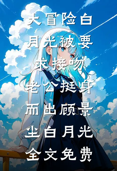 大冒险白月光被要求接吻，老公挺身而出顾景尘白月光全文免费