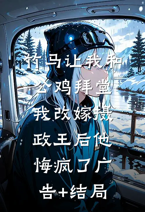 竹马让我和公鸡拜堂，我改嫁摄政王后他悔疯了广告+结局