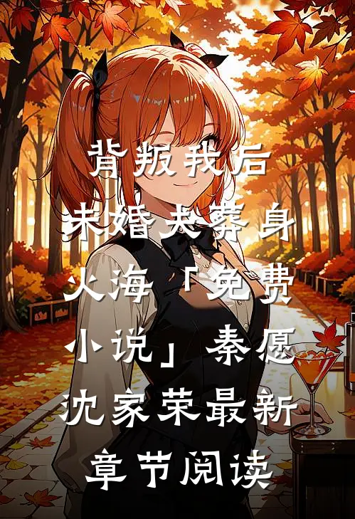 背叛我后，未婚夫葬身火海「免费小说」秦愿沈家荣最新章节阅读