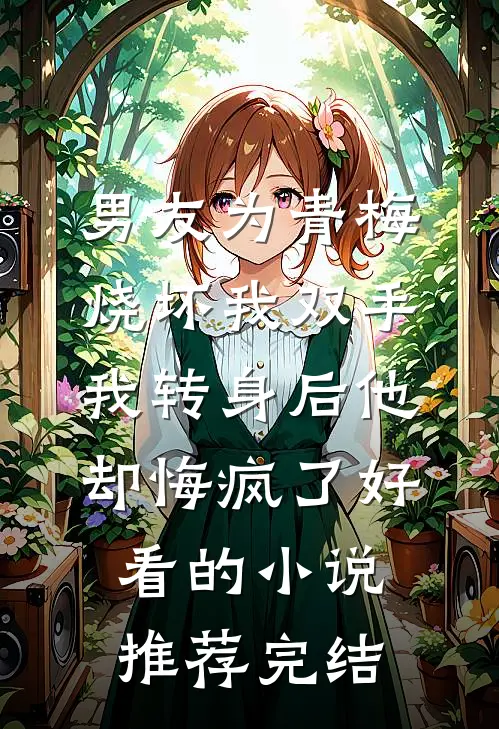 男友为青梅烧坏我双手，我转身后他却悔疯了好看的小说推荐完结